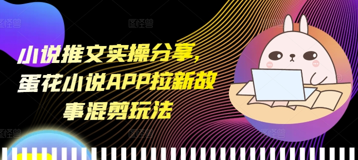 小说推文实操分享，蛋花小说APP拉新故事混剪玩法-财创网