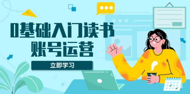 0基础入门读书账号运营，系统课程助你解决素材、流量、变现等难题-财创网