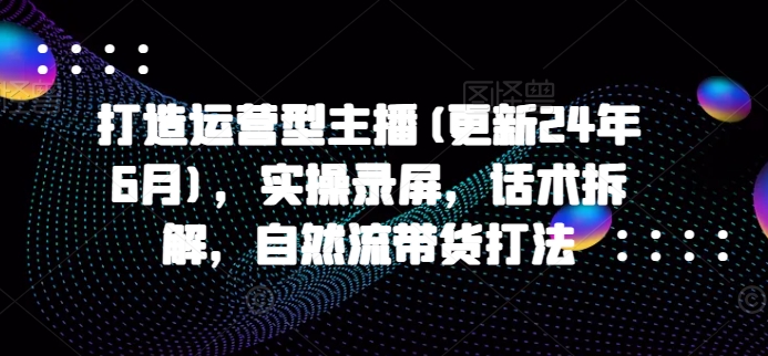 打造运营型主播(更新25年1月)，实操录屏，话术拆解，自然流带货打法-财创网