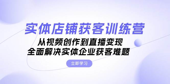 实体店铺获客特训营：从视频创作到直播变现，全面解决实体企业获客难题-财创网