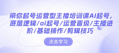 带你起号运营型主播培训课AI起号，底层逻辑/ai起号/运营晋级/主播进阶/基础操作/剪辑技巧-财创网