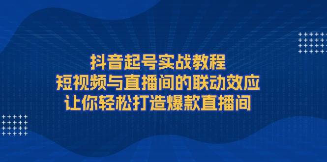 抖音起号实战教程，短视频与直播间的联动效应，让你轻松打造爆款直播间-财创网