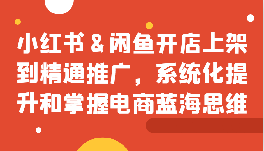 小红书&闲鱼开店上架到精通推广，系统化提升和掌握电商蓝海思维-财创网