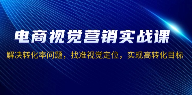 电商视觉营销实战课，解决转化率问题，找准视觉定位，实现高转化目标-财创网