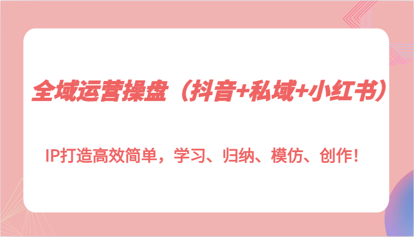 全域运营操盘(抖音+私域+小红书)IP打造高效简单，学习、归纳、模仿、创作！-财创网