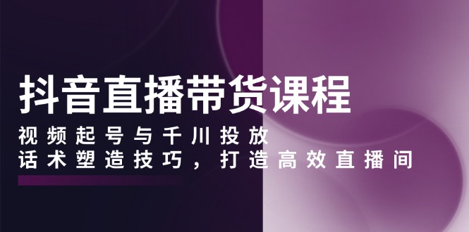 抖音直播带货课程，视频起号与千川投放，话术塑造技巧，打造高效直播间-财创网