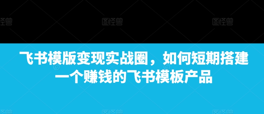 飞书模版变现实战圈，如何短期搭建一个赚钱的飞书模板产品-财创网